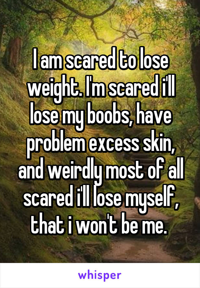 I am scared to lose weight. I'm scared i'll lose my boobs, have problem excess skin, and weirdly most of all scared i'll lose myself, that i won't be me. 