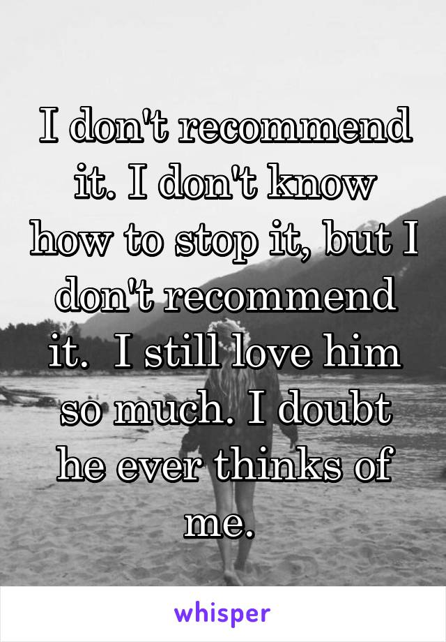 I don't recommend it. I don't know how to stop it, but I don't recommend it.  I still love him so much. I doubt he ever thinks of me. 