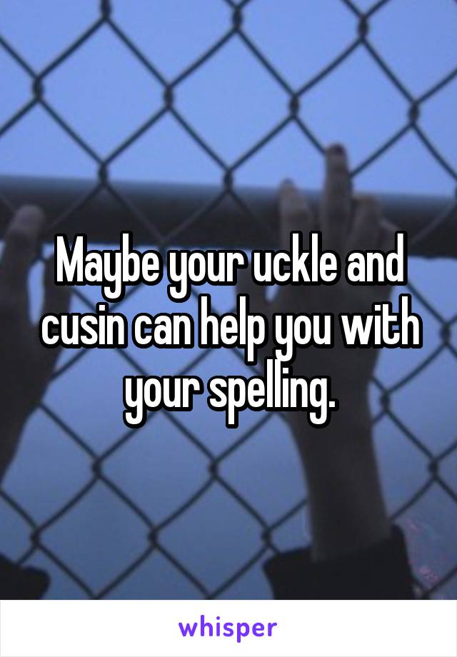 Maybe your uckle and cusin can help you with your spelling.