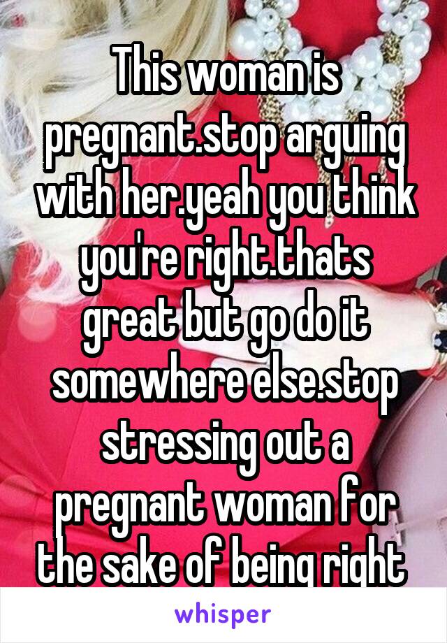 This woman is pregnant.stop arguing with her.yeah you think you're right.thats great but go do it somewhere else.stop stressing out a pregnant woman for the sake of being right 