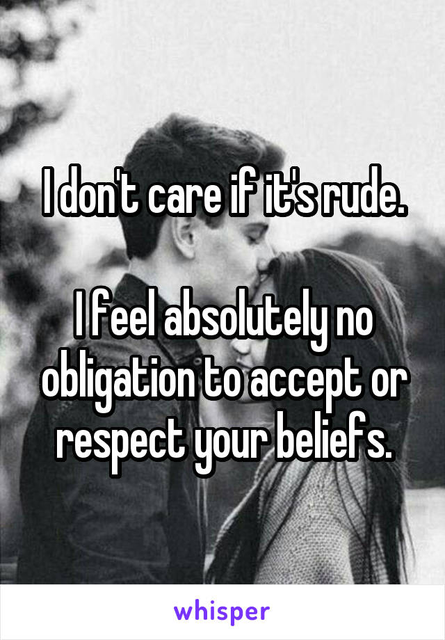 I don't care if it's rude.

I feel absolutely no obligation to accept or respect your beliefs.