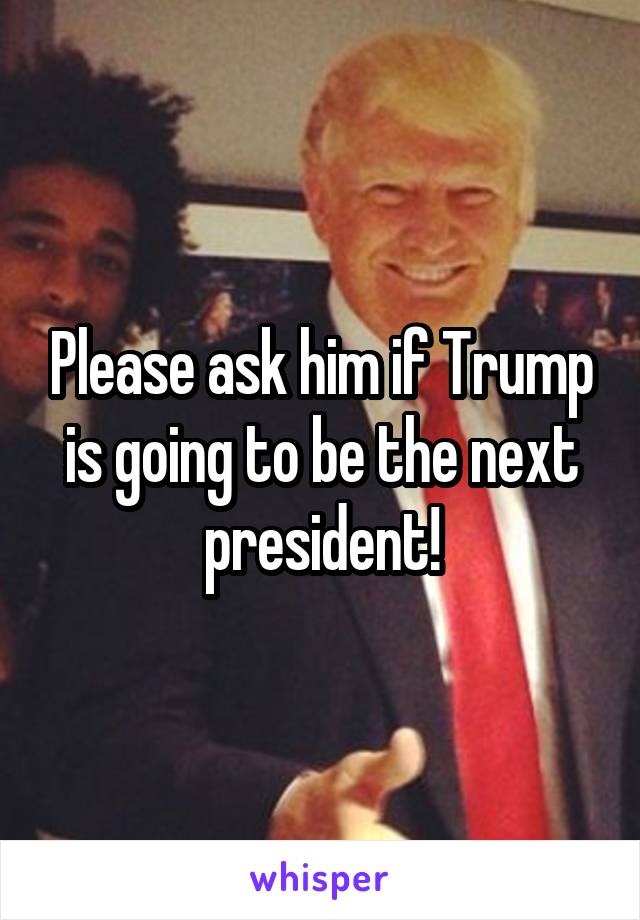 Please ask him if Trump is going to be the next president!