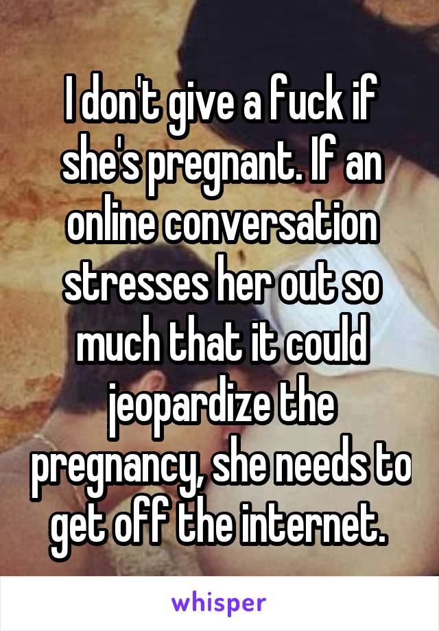 I don't give a fuck if she's pregnant. If an online conversation stresses her out so much that it could jeopardize the pregnancy, she needs to get off the internet. 