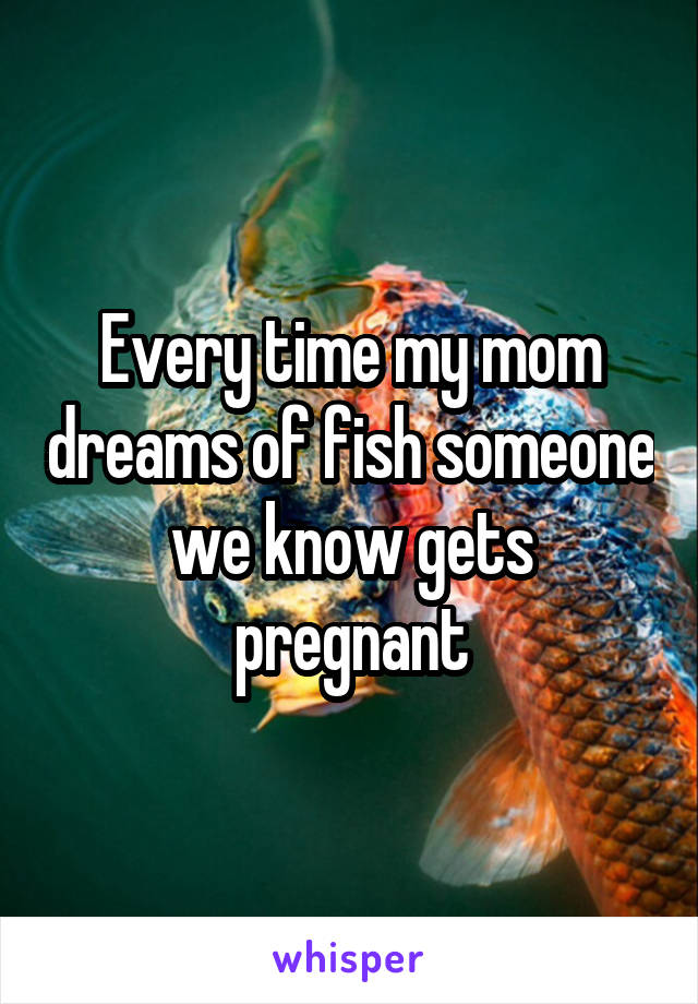 Every time my mom dreams of fish someone we know gets pregnant