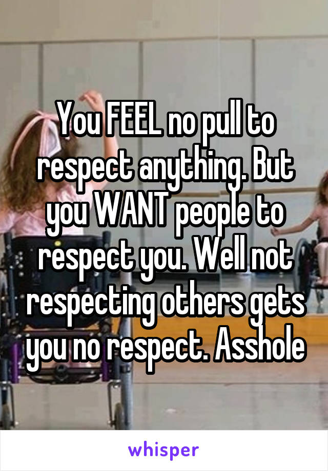 You FEEL no pull to respect anything. But you WANT people to respect you. Well not respecting others gets you no respect. Asshole