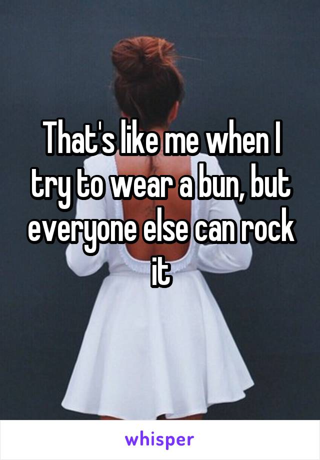 That's like me when I try to wear a bun, but everyone else can rock it
