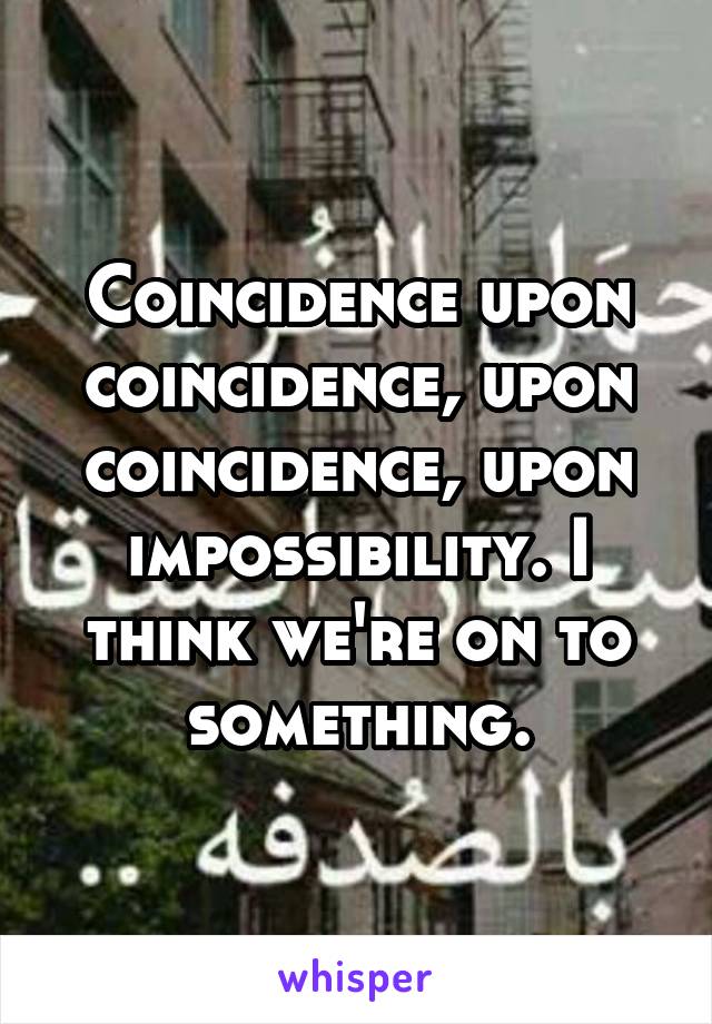 Coincidence upon coincidence, upon coincidence, upon impossibility. I think we're on to something.