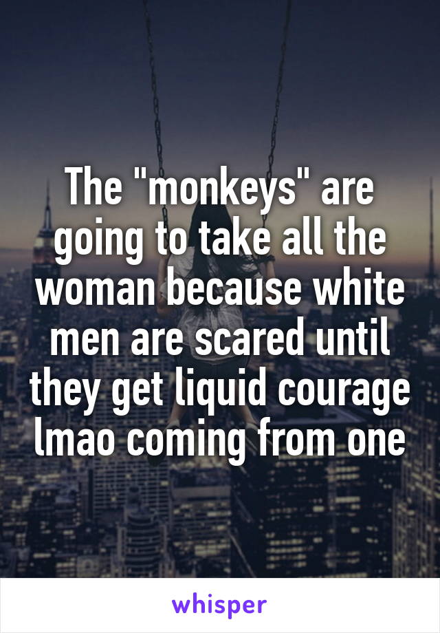 The "monkeys" are going to take all the woman because white men are scared until they get liquid courage lmao coming from one