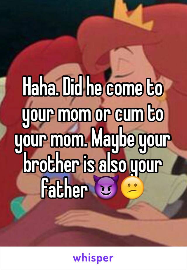 Haha. Did he come to your mom or cum to your mom. Maybe your brother is also your father 😈😕