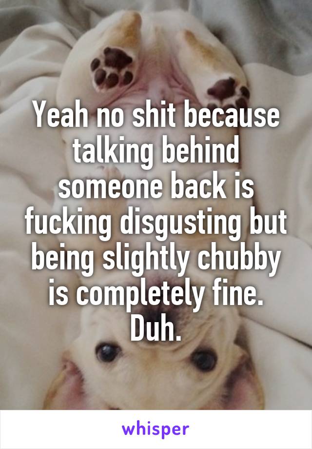 Yeah no shit because talking behind someone back is fucking disgusting but being slightly chubby is completely fine. Duh.