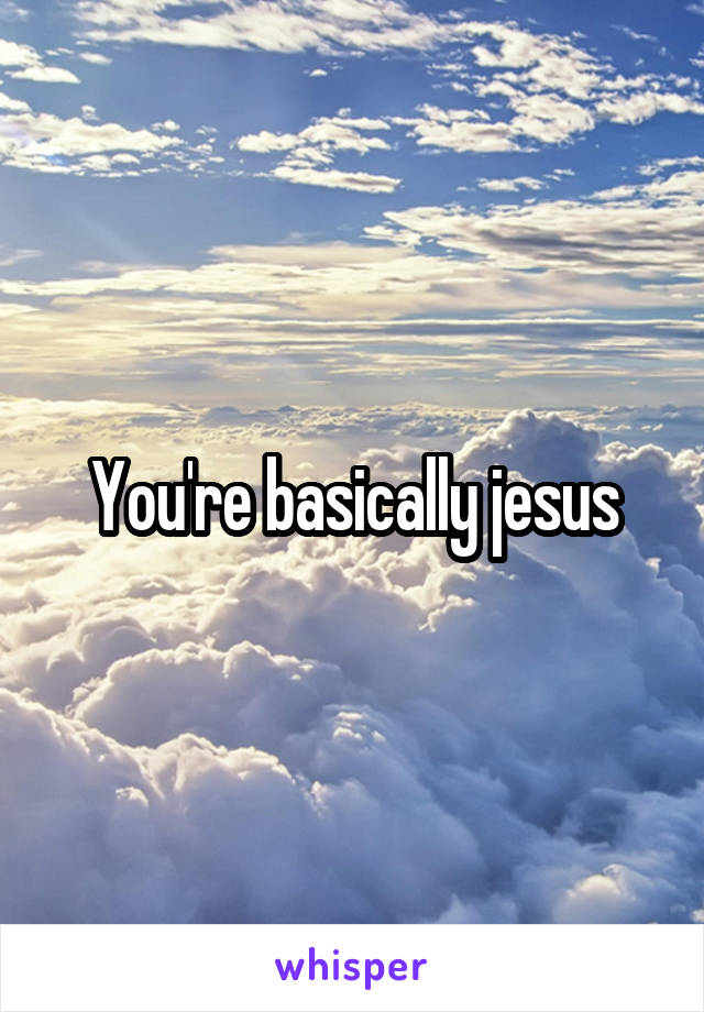 You're basically jesus