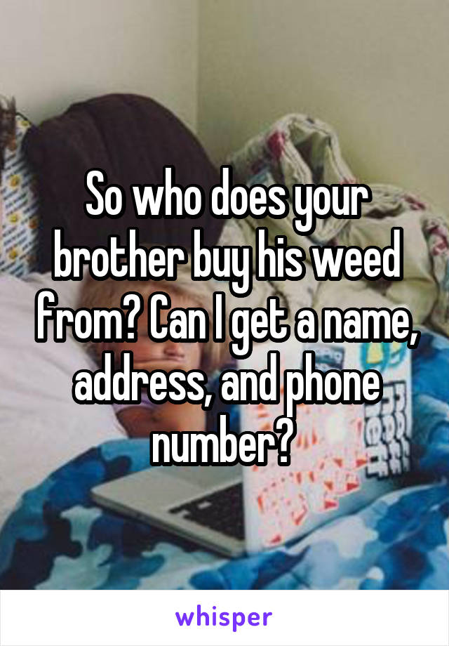 So who does your brother buy his weed from? Can I get a name, address, and phone number? 