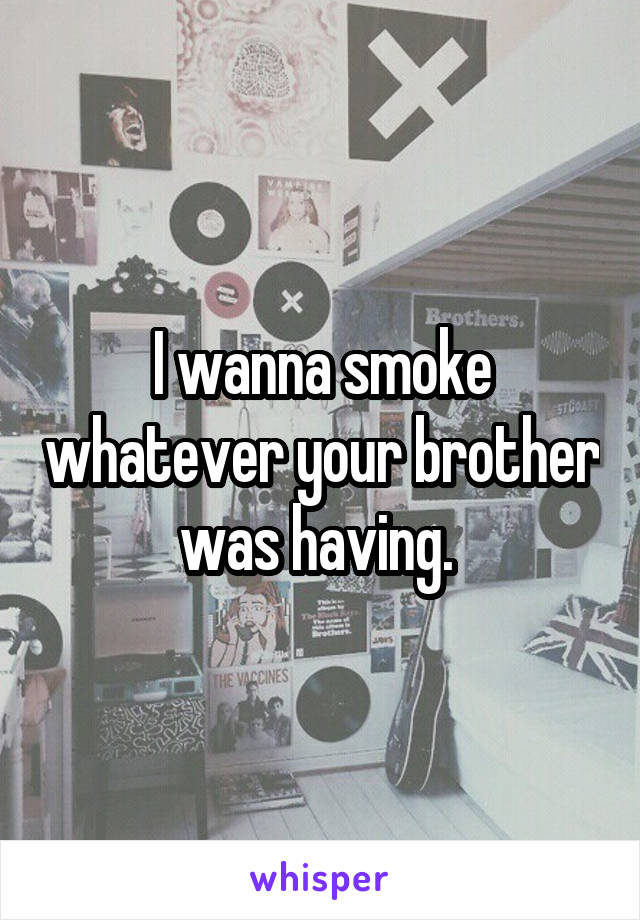 I wanna smoke whatever your brother was having. 