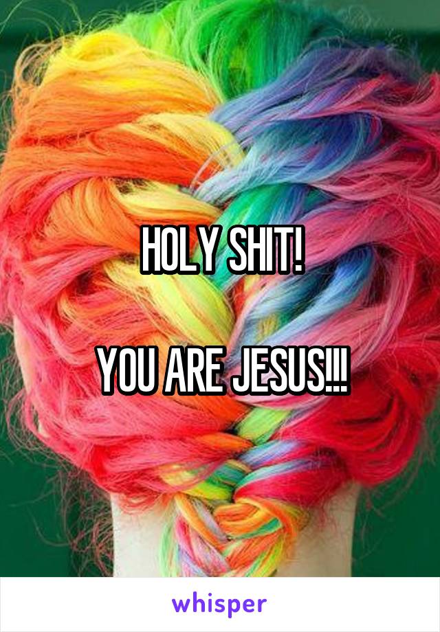 HOLY SHIT!

YOU ARE JESUS!!!