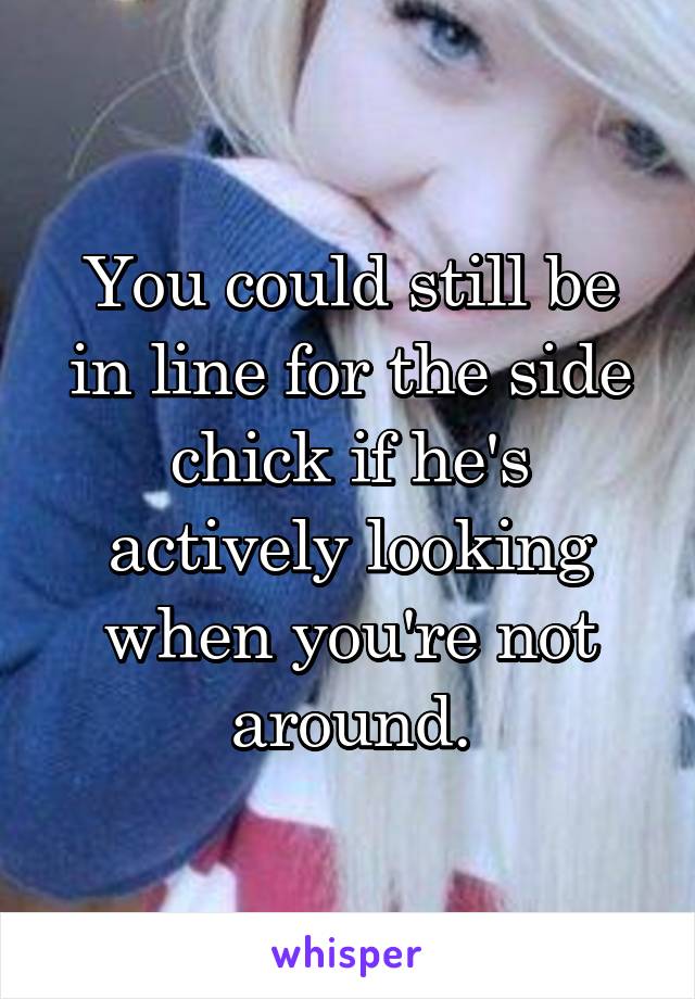 You could still be in line for the side chick if he's actively looking when you're not around.