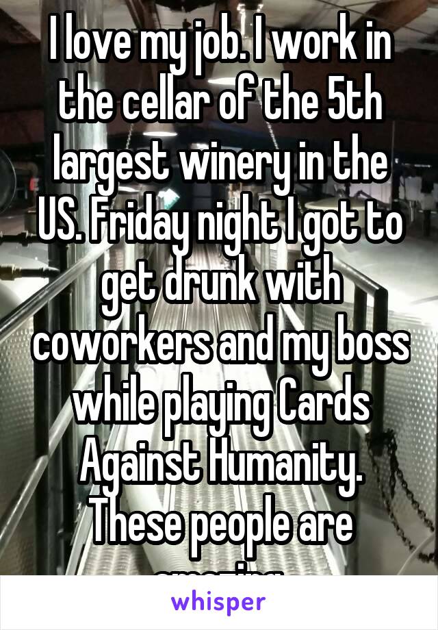I love my job. I work in the cellar of the 5th largest winery in the US. Friday night I got to get drunk with coworkers and my boss while playing Cards Against Humanity. These people are amazing.