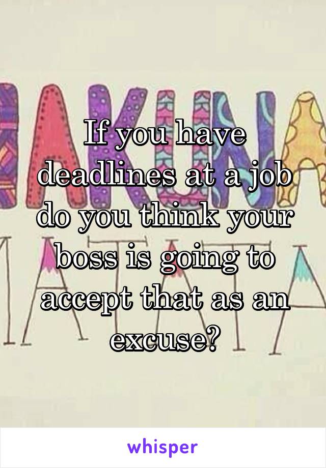 If you have deadlines at a job do you think your boss is going to accept that as an excuse?