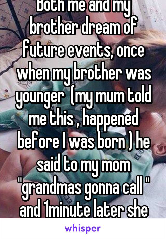 Both me and my brother dream of future events, once when my brother was younger  (my mum told me this , happened before I was born ) he said to my mom "grandmas gonna call " and 1minute later she did