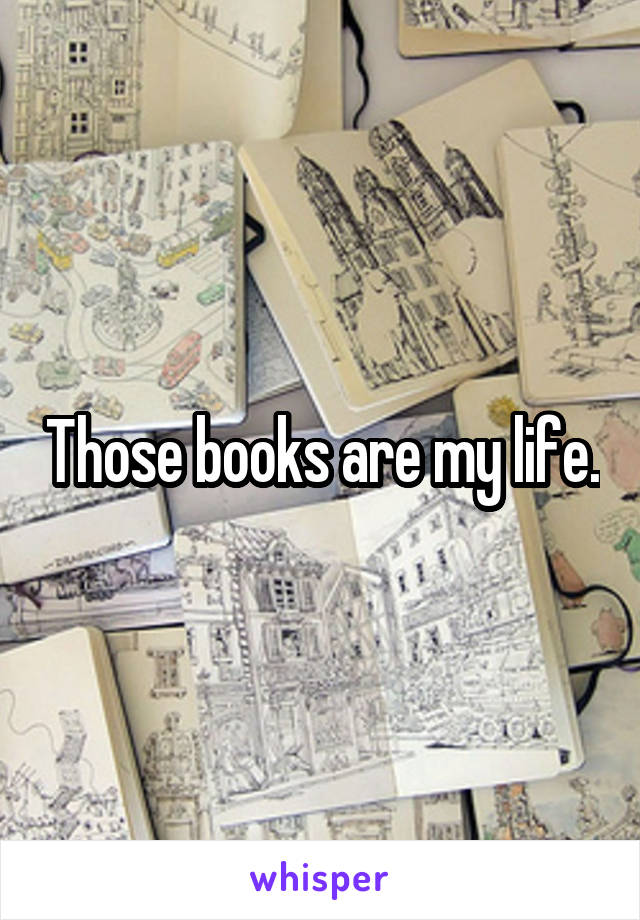 Those books are my life.