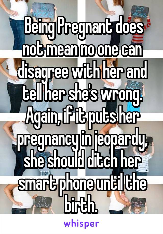  Being Pregnant does not mean no one can disagree with her and tell her she's wrong. Again, if it puts her pregnancy in jeopardy, she should ditch her smart phone until the birth. 