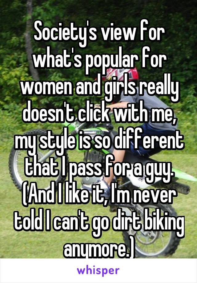 Society's view for what's popular for women and girls really doesn't click with me, my style is so different that I pass for a guy. (And I like it, I'm never told I can't go dirt biking anymore.)