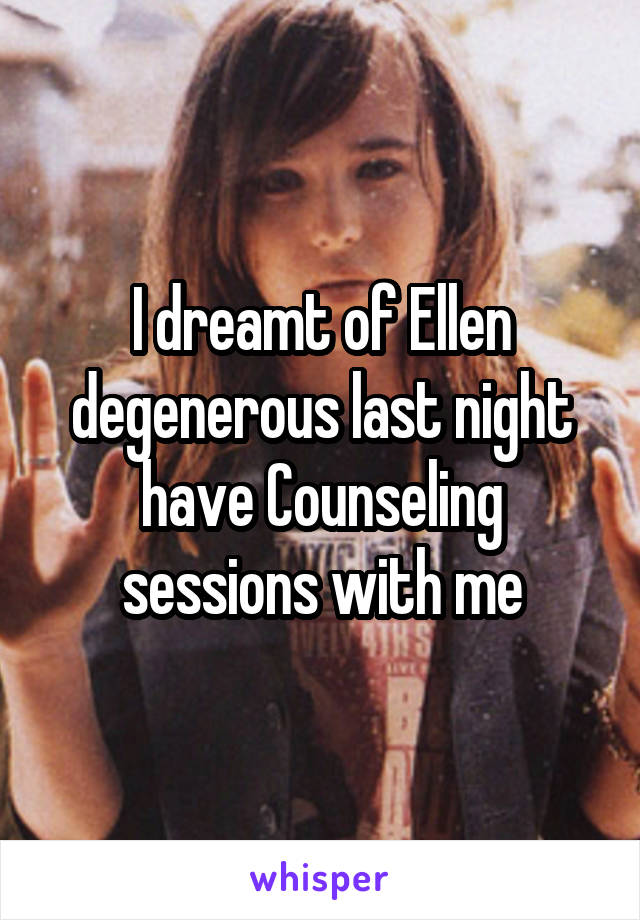 I dreamt of Ellen degenerous last night have Counseling sessions with me