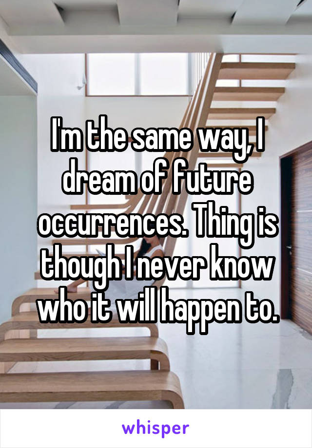 I'm the same way, I dream of future occurrences. Thing is though I never know who it will happen to.