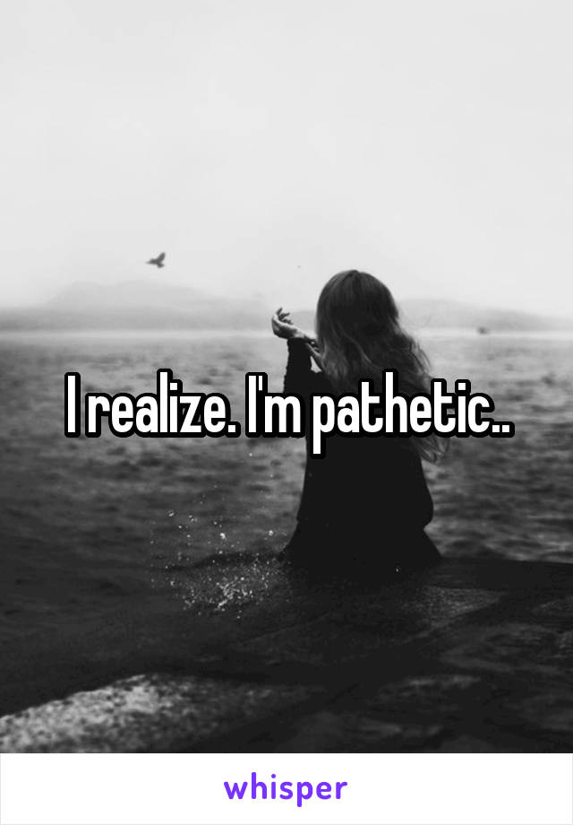 I realize. I'm pathetic..