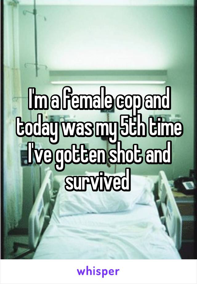 I'm a female cop and today was my 5th time I've gotten shot and survived 