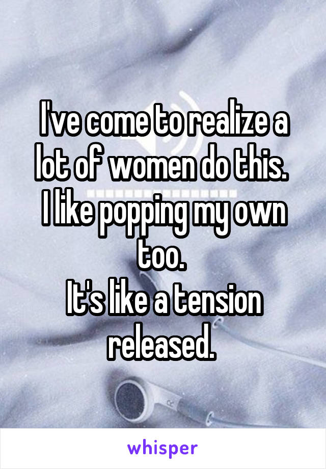 I've come to realize a lot of women do this. 
I like popping my own too. 
It's like a tension released. 