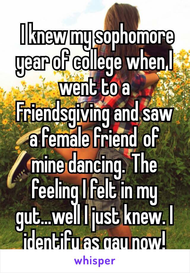  I knew my sophomore year of college when I went to a Friendsgiving and saw a female friend of mine dancing. The feeling I felt in my gut...well I just knew. I identify as gay now!