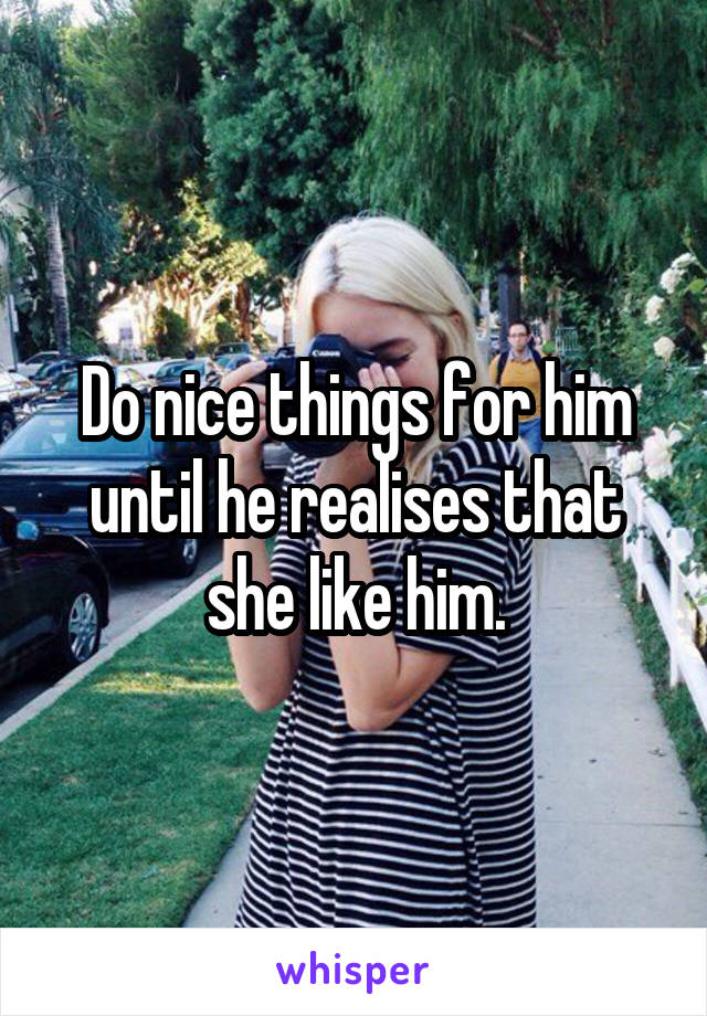 Do nice things for him until he realises that she like him.