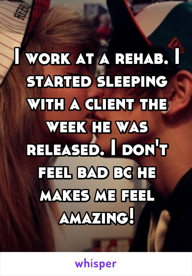 I work at a rehab. I started sleeping with a client the week he was released. I don't feel bad bc he makes me feel amazing!