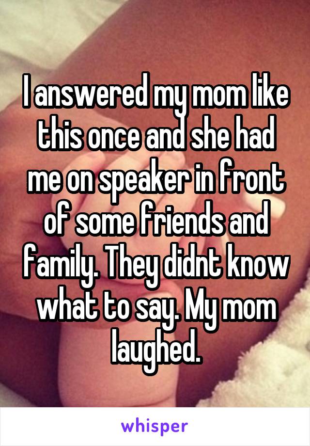I answered my mom like this once and she had me on speaker in front of some friends and family. They didnt know what to say. My mom laughed.