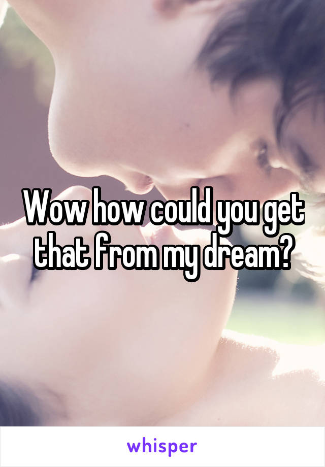 Wow how could you get that from my dream?