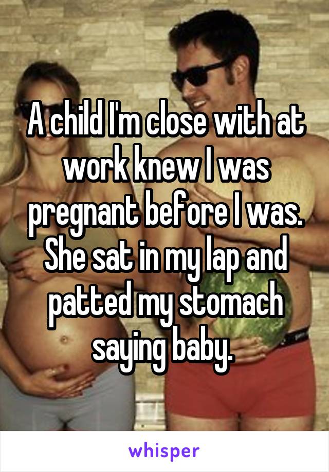 A child I'm close with at work knew I was pregnant before I was. She sat in my lap and patted my stomach saying baby. 