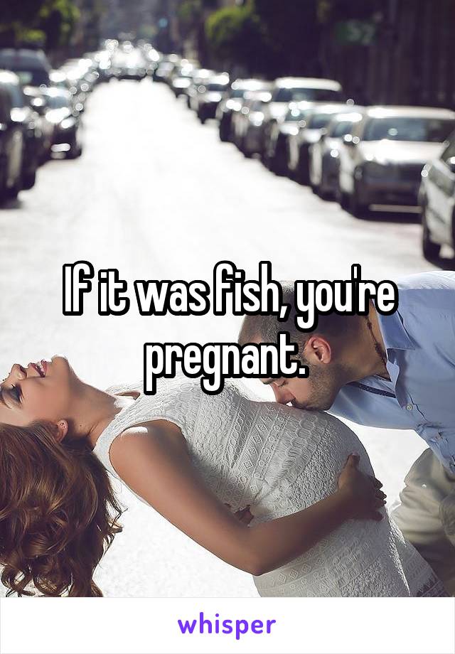If it was fish, you're pregnant. 