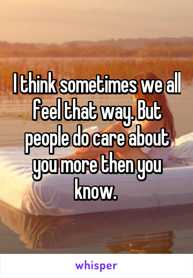 I think sometimes we all feel that way. But people do care about you more then you know. 