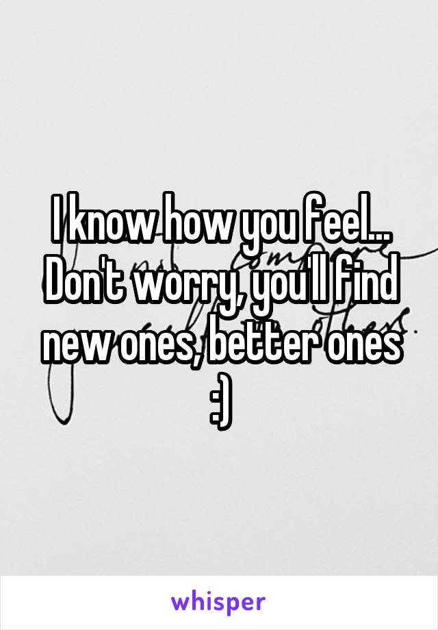 I know how you feel...
Don't worry, you'll find new ones, better ones :)