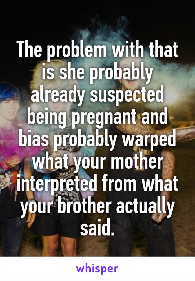 The problem with that is she probably already suspected being pregnant and bias probably warped what your mother interpreted from what your brother actually said.