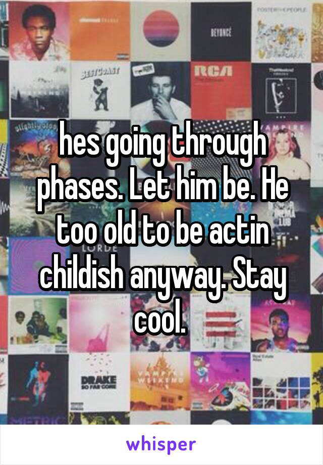 hes going through phases. Let him be. He too old to be actin childish anyway. Stay cool. 