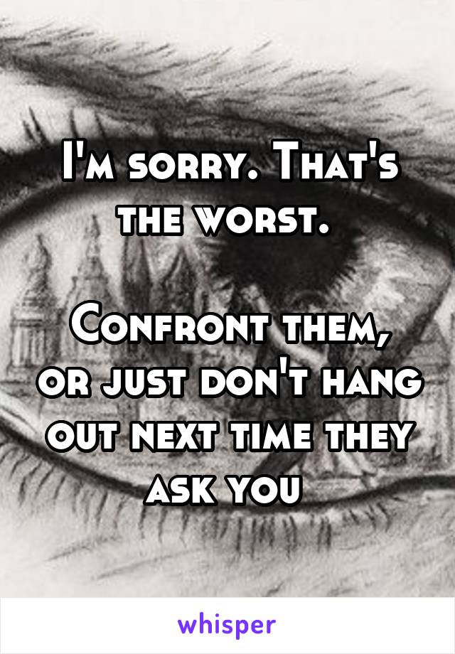 I'm sorry. That's the worst. 

Confront them, or just don't hang out next time they ask you 