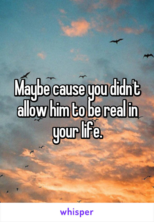 Maybe cause you didn't allow him to be real in your life.
