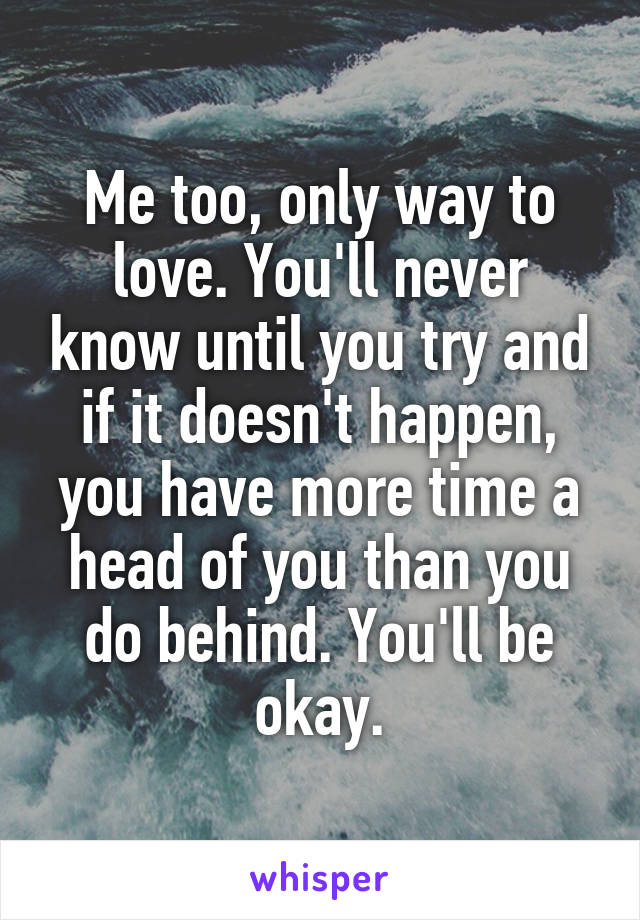 Me too, only way to love. You'll never know until you try and if it doesn't happen, you have more time a head of you than you do behind. You'll be okay.