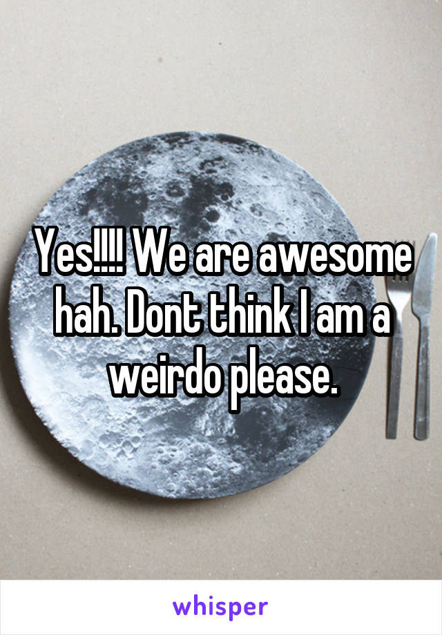 Yes!!!! We are awesome hah. Dont think I am a weirdo please.