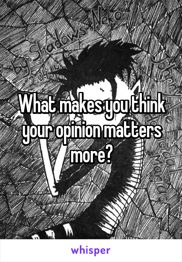 What makes you think your opinion matters more?