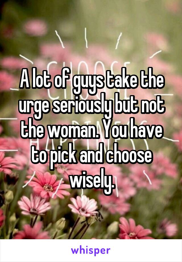 A lot of guys take the urge seriously but not the woman. You have to pick and choose wisely.