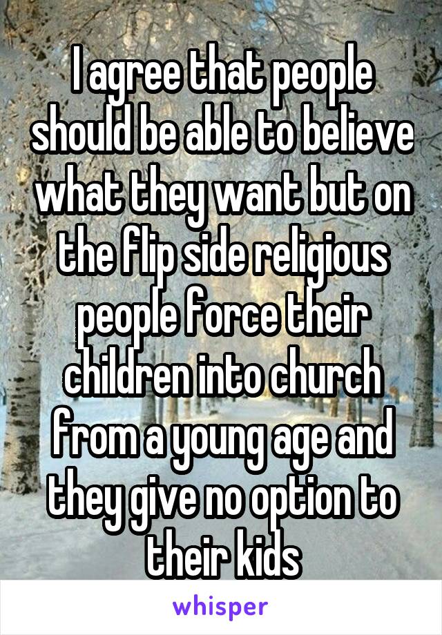 I agree that people should be able to believe what they want but on the flip side religious people force their children into church from a young age and they give no option to their kids