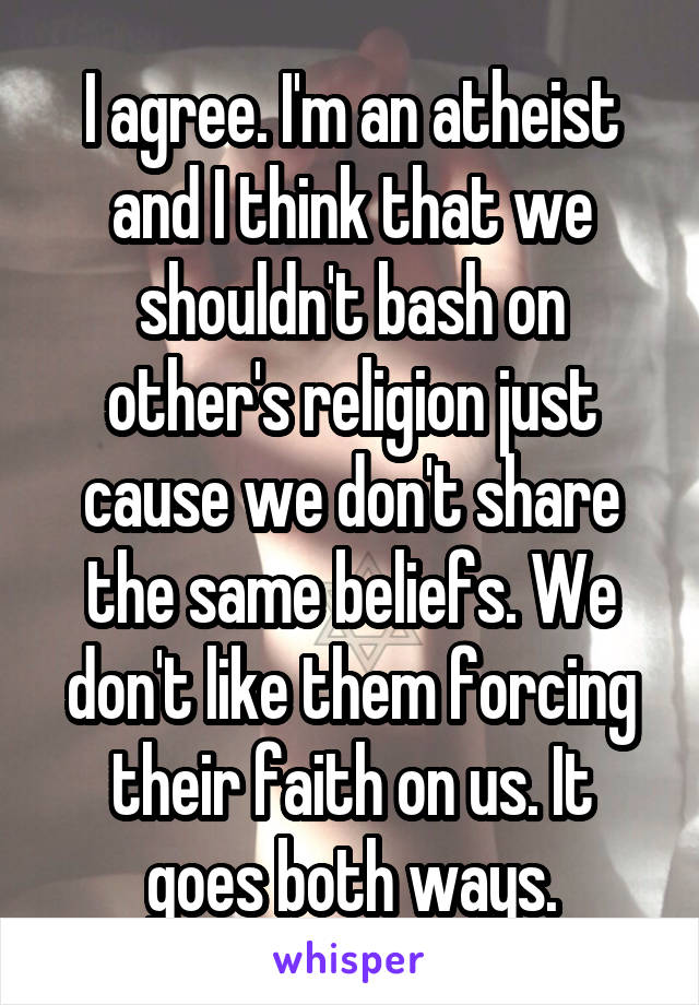 I agree. I'm an atheist and I think that we shouldn't bash on other's religion just cause we don't share the same beliefs. We don't like them forcing their faith on us. It goes both ways.