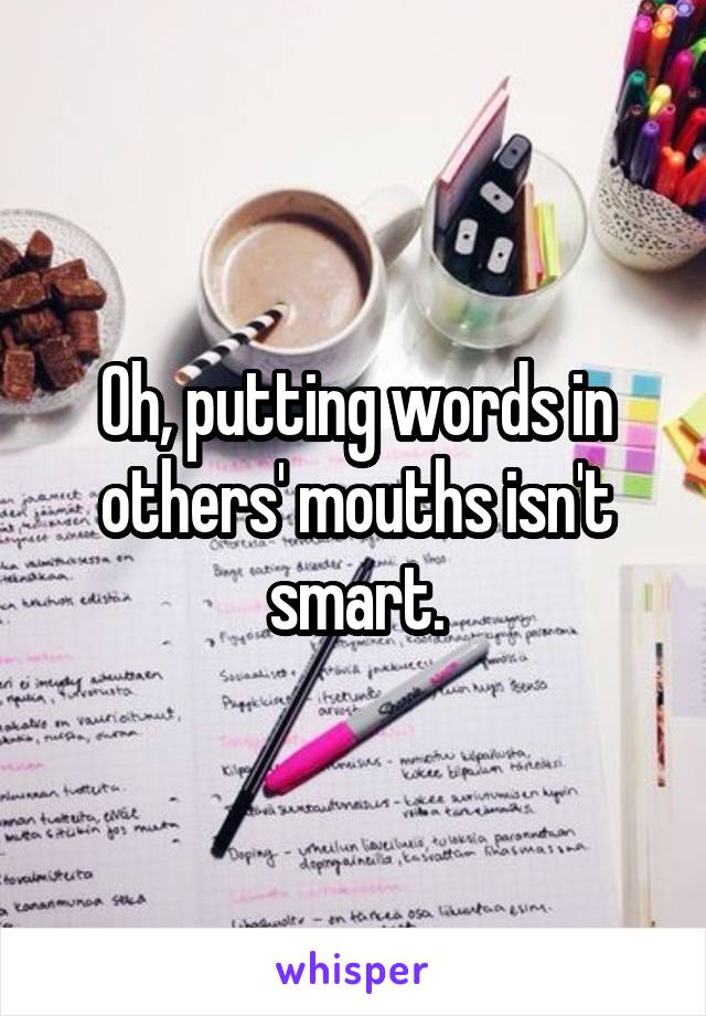 Oh, putting words in others' mouths isn't smart.